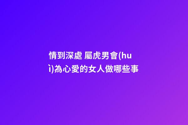 情到深處 屬虎男會(huì)為心愛的女人做哪些事